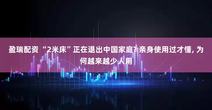 盈瑞配资 “2米床”正在退出中国家庭? 亲身使用过才懂, 为何越来越少人用