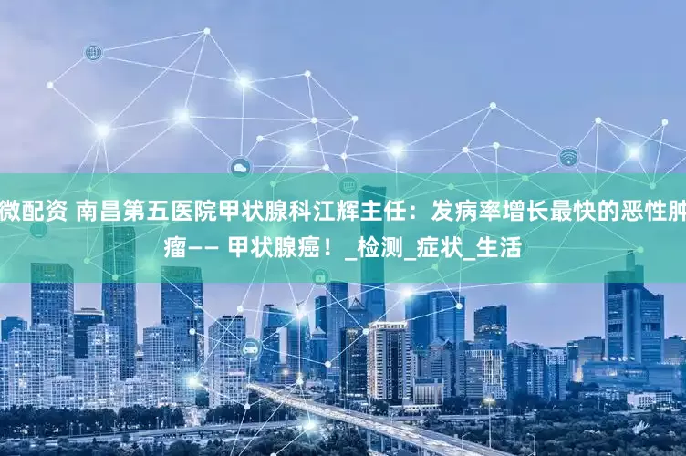 微配资 南昌第五医院甲状腺科江辉主任：发病率增长最快的恶性肿瘤—— 甲状腺癌！_检测_症状_生活