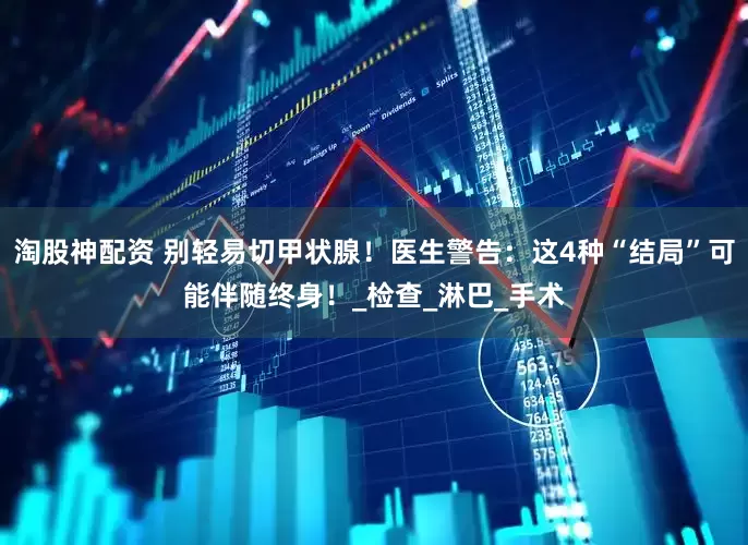 淘股神配资 别轻易切甲状腺！医生警告：这4种“结局”可能伴随终身！_检查_淋巴_手术