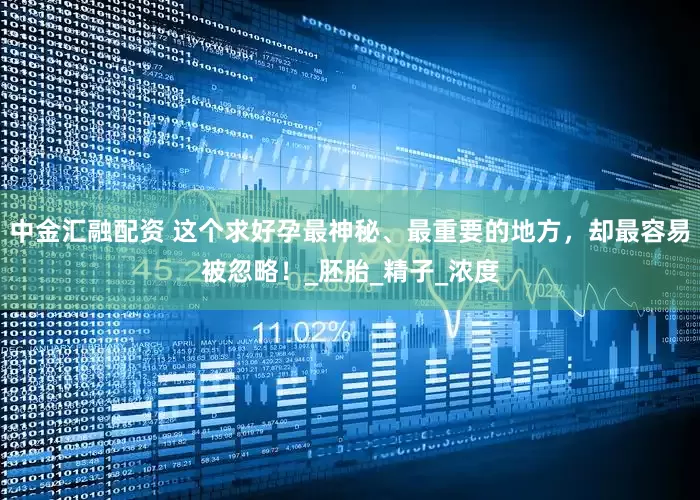 中金汇融配资 这个求好孕最神秘、最重要的地方，却最容易被忽略！_胚胎_精子_浓度