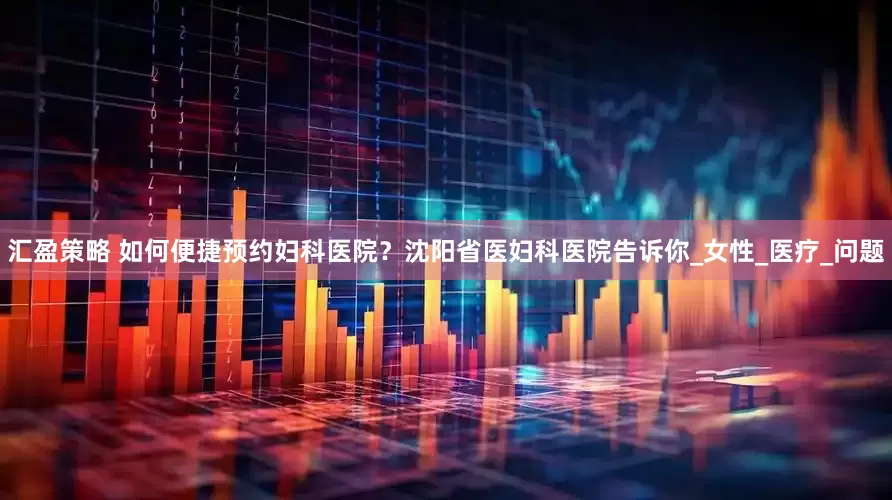 汇盈策略 如何便捷预约妇科医院？沈阳省医妇科医院告诉你_女性_医疗_问题