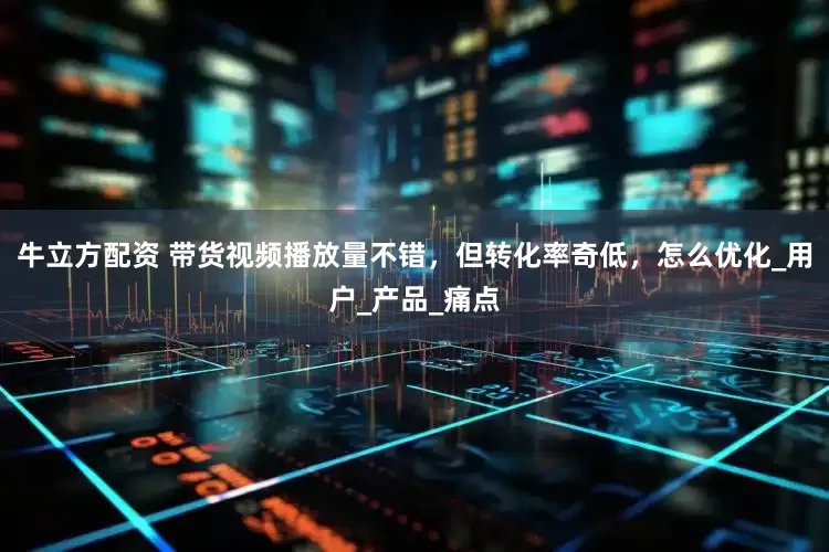 牛立方配资 带货视频播放量不错，但转化率奇低，怎么优化_用户_产品_痛点