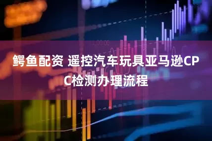 鳄鱼配资 遥控汽车玩具亚马逊CPC检测办理流程