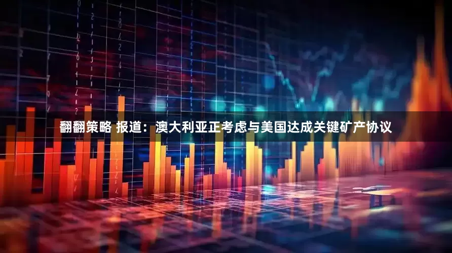 翻翻策略 报道:澳大利亚正考虑与美国达成关键矿产协议
