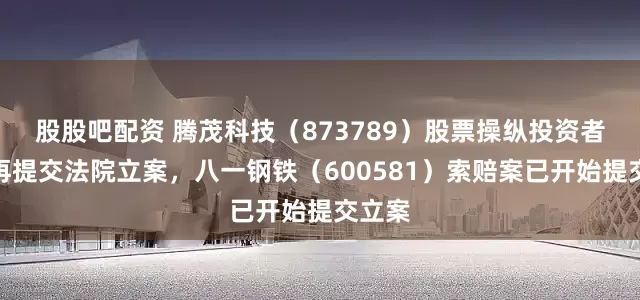 股股吧配资 腾茂科技(873789)股票操纵投资者索赔再提交法院立案,八一钢铁(600581)索赔案已开始提交立案