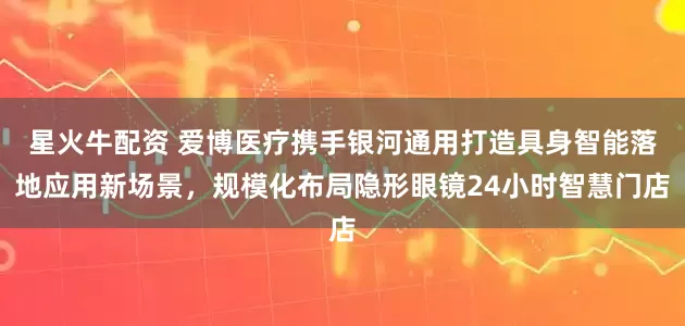 星火牛配资 爱博医疗携手银河通用打造具身智能落地应用新场景,规模化布局隐形眼镜24小时智慧门店