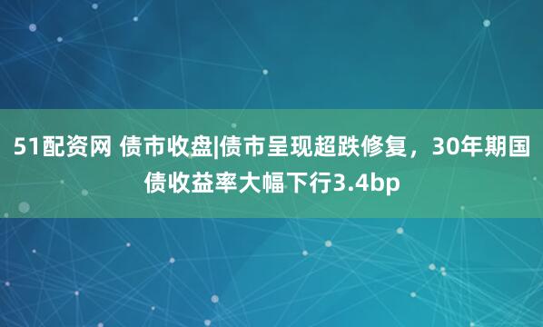 51配资网 债市收盘|债市呈现超跌修复,30年期国债收益率大幅下行3.4bp