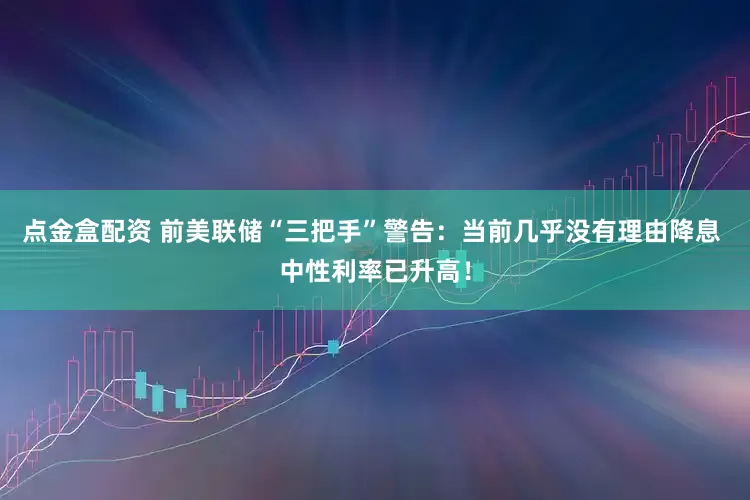 点金盒配资 前美联储“三把手”警告：当前几乎没有理由降息 中性利率已升高！